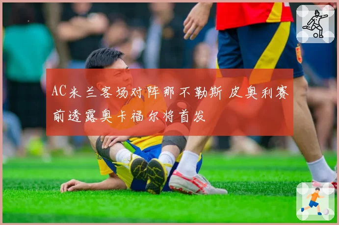 AC米兰客场对阵那不勒斯 皮奥利赛前透露奥卡福尔将首发
