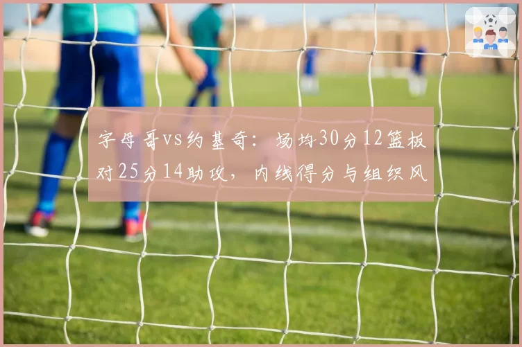 字母哥vs约基奇：场均30分12篮板对25分14助攻，内线得分与组织风格迥异