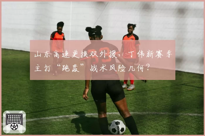山东高速更换双外援，丁伟新赛季主打“跑轰”战术风险几何？