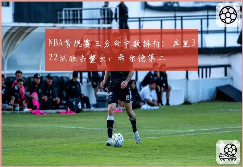 NBA常规赛三分命中数排行：库里322记独占鳌头，希尔德第二