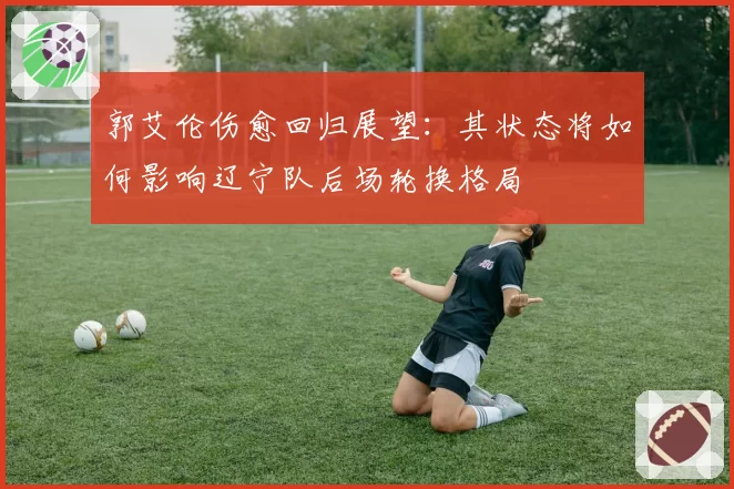 郭艾伦伤愈回归展望：其状态将如何影响辽宁队后场轮换格局