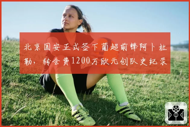 北京国安正式签下葡超前锋阿卜杜勒，转会费1200万欧元创队史纪录