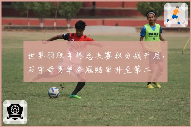 世界羽联年终总决赛积分战开启，石宇奇男单夺冠赔率升至第二