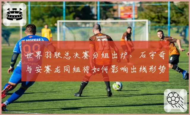 世界羽联总决赛分组出炉，石宇奇与安赛龙同组将如何影响出线形势？