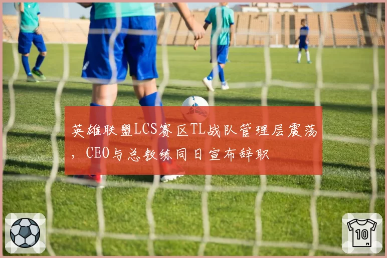 英雄联盟LCS赛区TL战队管理层震荡，CEO与总教练同日宣布辞职