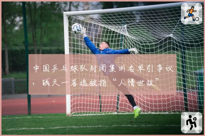 中国乒乓球队封闭集训名单引争议，钱天一落选被指“人情世故”