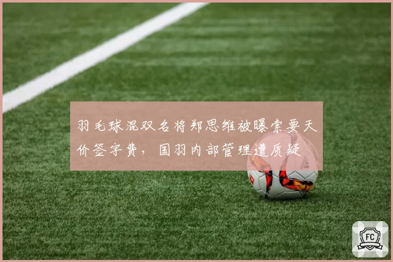 羽毛球混双名将郑思维被曝索要天价签字费，国羽内部管理遭质疑