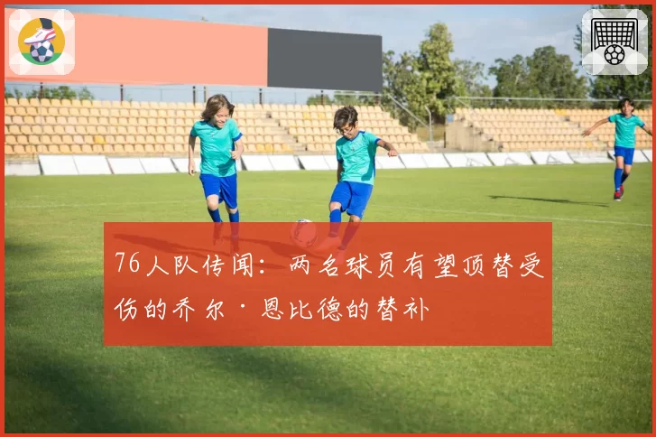 76人队传闻：两名球员有望顶替受伤的乔尔·恩比德的替补