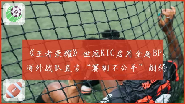 《王者荣耀》世冠KIC启用全局BP，海外战队直言“赛制不公平”削弱其英雄池优势