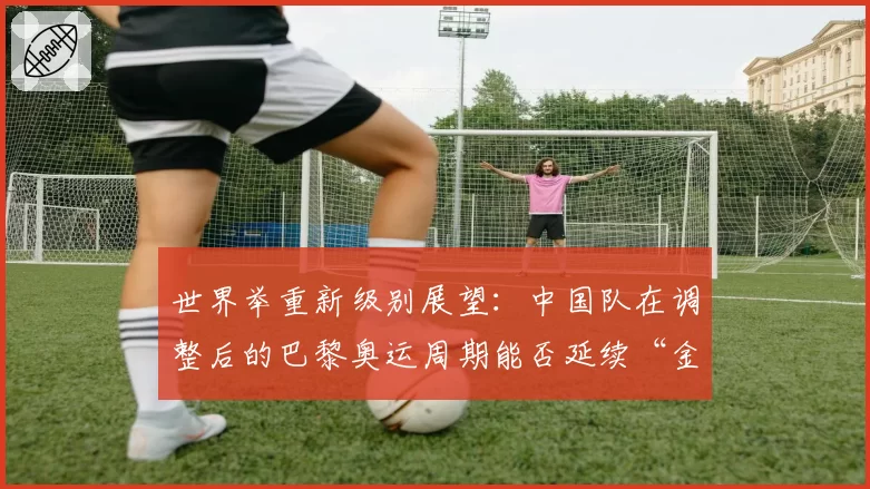 世界举重新级别展望：中国队在调整后的巴黎奥运周期能否延续“金牌仓库”地位？