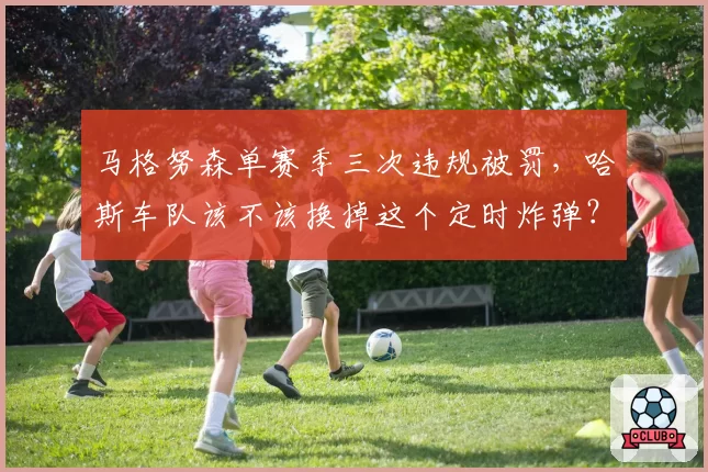 马格努森单赛季三次违规被罚，哈斯车队该不该换掉这个定时炸弹？