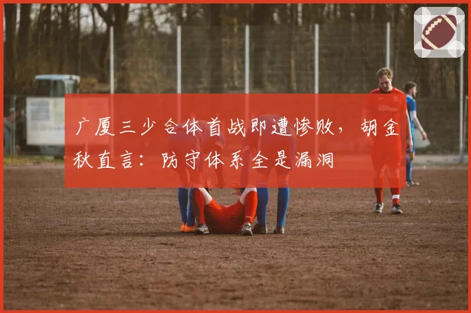 广厦三少合体首战即遭惨败，胡金秋直言：防守体系全是漏洞