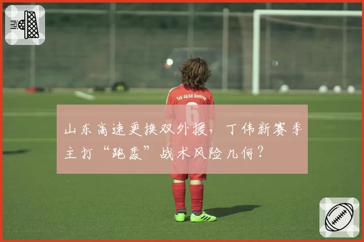 山东高速更换双外援，丁伟新赛季主打“跑轰”战术风险几何？