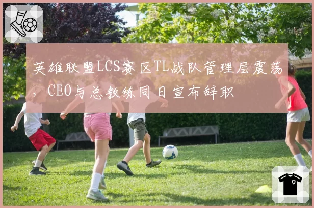 英雄联盟LCS赛区TL战队管理层震荡，CEO与总教练同日宣布辞职