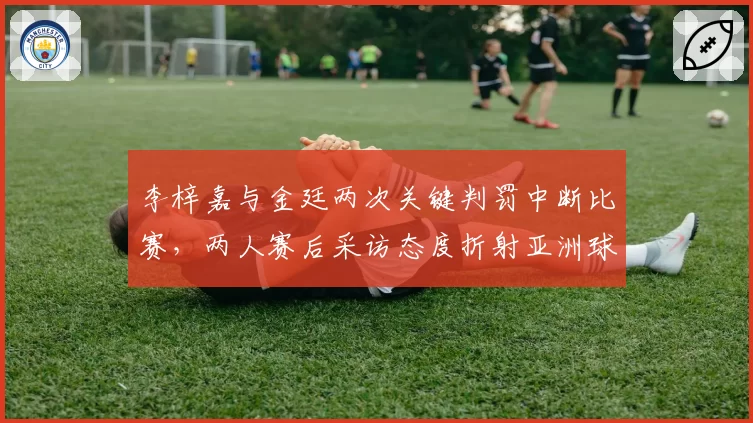 李梓嘉与金廷两次关键判罚中断比赛,两人赛后采访态度折射亚洲球员心理素质差异