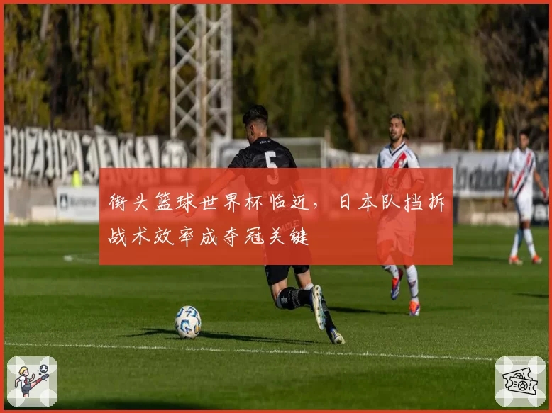 街头篮球世界杯临近，日本队挡拆战术效率成夺冠关键