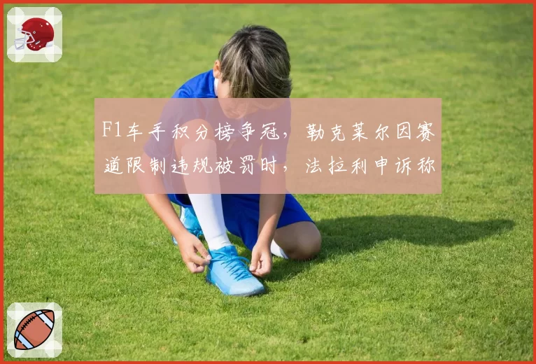 F1车手积分榜争冠，勒克莱尔因赛道限制违规被罚时，法拉利申诉称“硬地反弹数据有误”