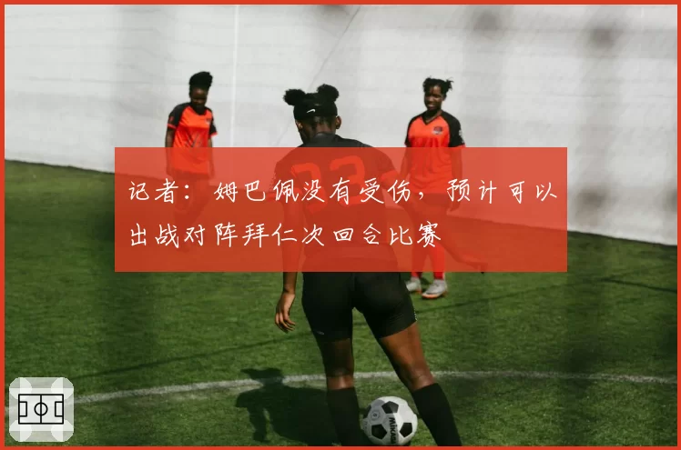 记者：姆巴佩没有受伤，预计可以出战对阵拜仁次回合比赛