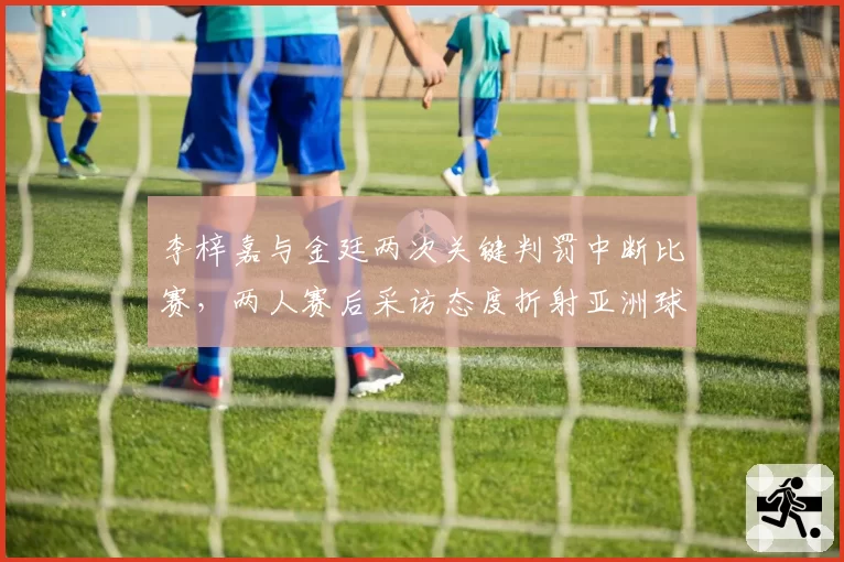 李梓嘉与金廷两次关键判罚中断比赛,两人赛后采访态度折射亚洲球员心理素质差异