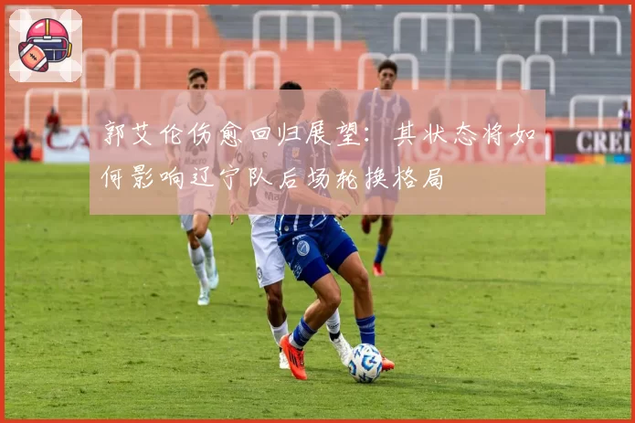 郭艾伦伤愈回归展望：其状态将如何影响辽宁队后场轮换格局