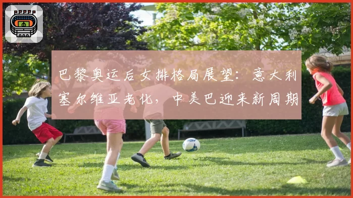 巴黎奥运后女排格局展望：意大利塞尔维亚老化，中美巴迎来新周期