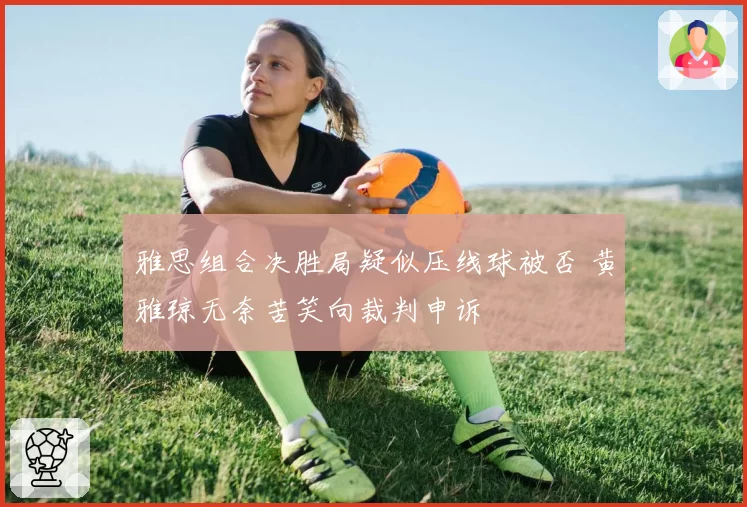 雅思组合决胜局疑似压线球被否 黄雅琼无奈苦笑向裁判申诉