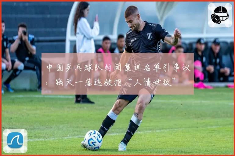 中国乒乓球队封闭集训名单引争议，钱天一落选被指“人情世故”