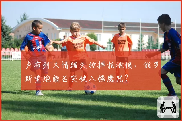 卢布列夫情绪失控摔拍泄愤，俄罗斯重炮能否突破八强魔咒？
