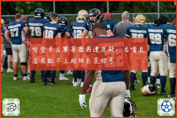 哈登季后赛萎靡再遭质疑，名嘴直言其配不上超级巨星称号