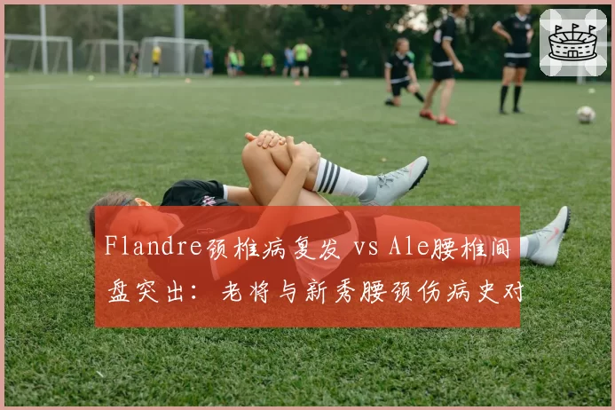 Flandre颈椎病复发 vs Ale腰椎间盘突出：老将与新秀腰颈伤病史对比