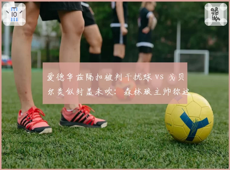 爱德华兹隔扣被判干扰球 vs 戈贝尔类似封盖未吹：森林狼主帅称这是最黑暗一役