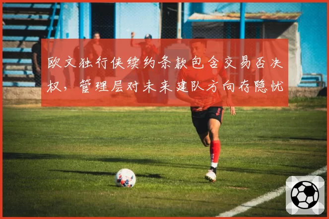 欧文独行侠续约条款包含交易否决权，管理层对未来建队方向存隐忧