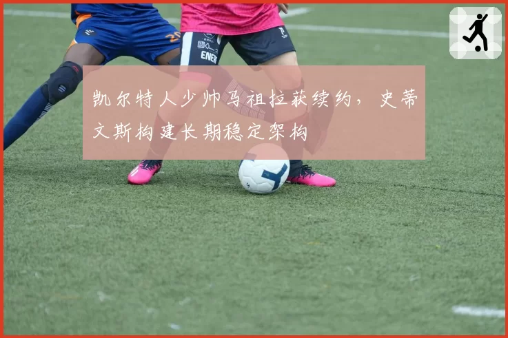 凯尔特人少帅马祖拉获续约,史蒂文斯构建长期稳定架构