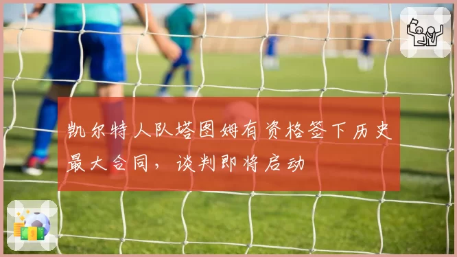 凯尔特人队塔图姆有资格签下历史最大合同，谈判即将启动