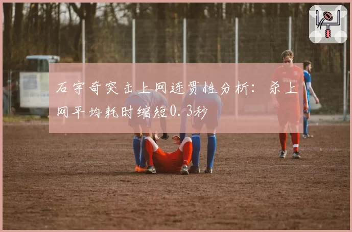 石宇奇突击上网连贯性分析：杀上网平均耗时缩短0.3秒