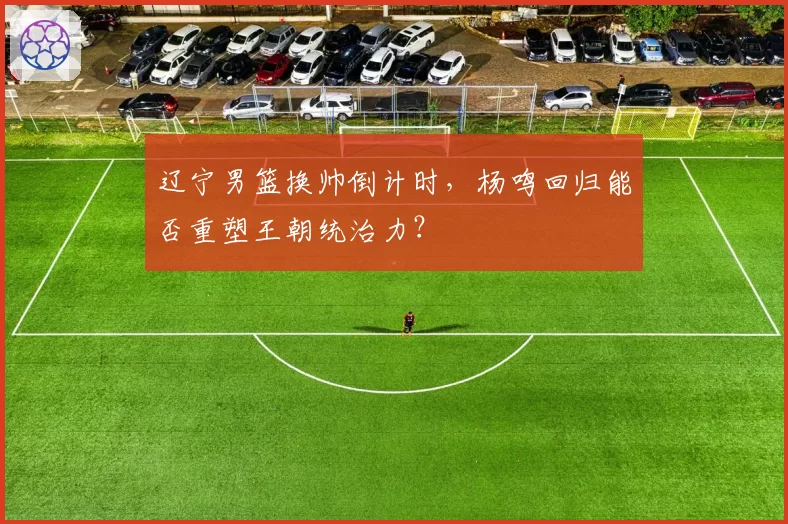 辽宁男篮换帅倒计时，杨鸣回归能否重塑王朝统治力？
