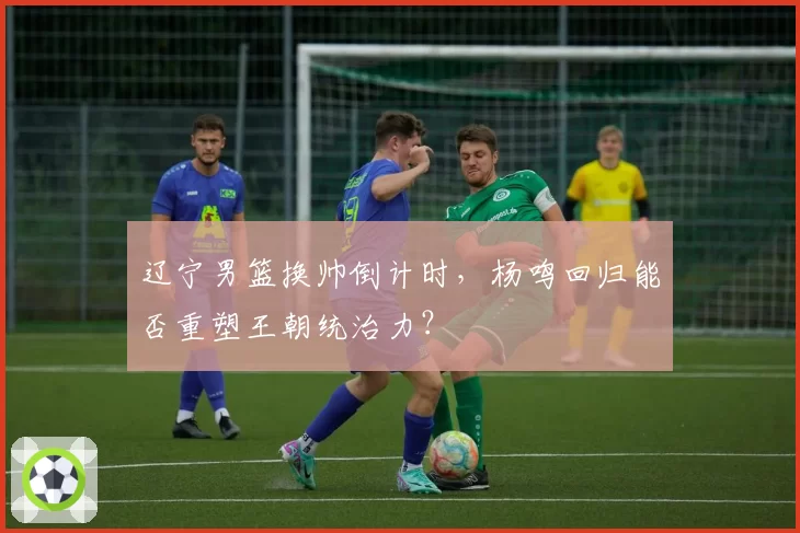 辽宁男篮换帅倒计时，杨鸣回归能否重塑王朝统治力？
