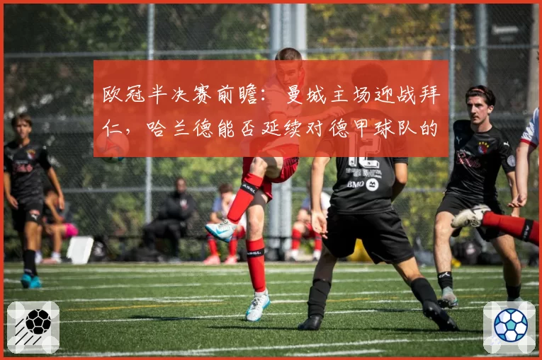 欧冠半决赛前瞻：曼城主场迎战拜仁，哈兰德能否延续对德甲球队的高效？