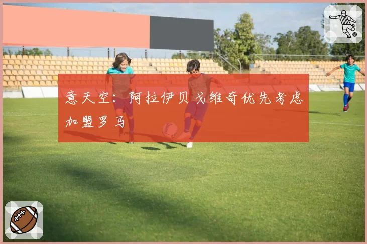 意天空：阿拉伊贝戈维奇优先考虑加盟罗马