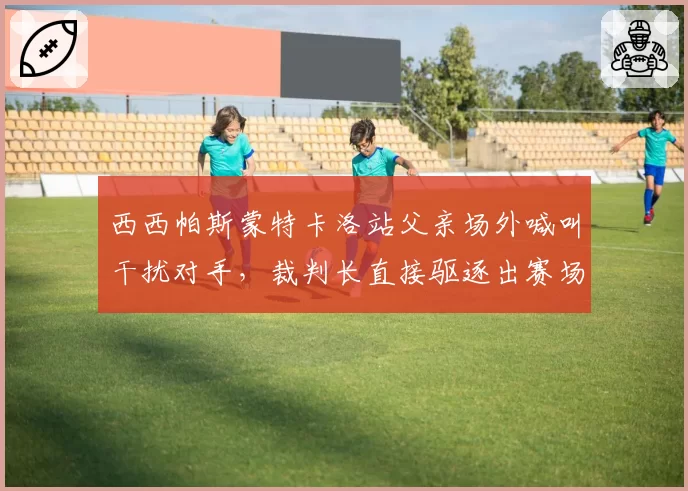 西西帕斯蒙特卡洛站父亲场外喊叫干扰对手,裁判长直接驱逐出赛场