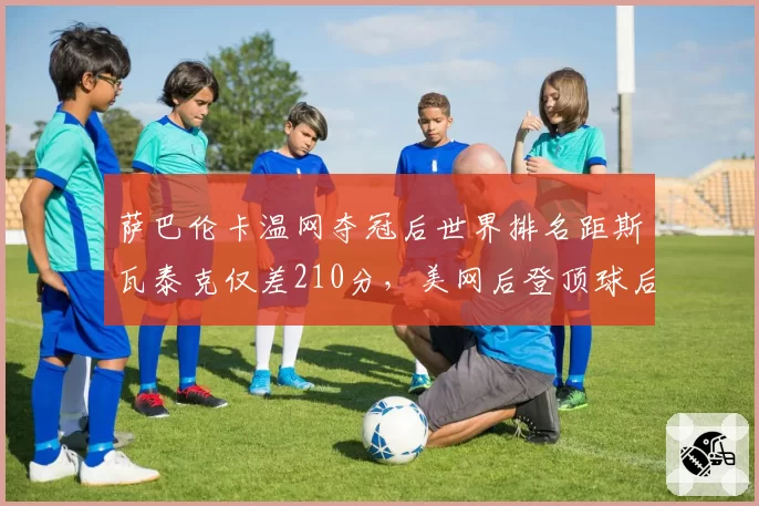 萨巴伦卡温网夺冠后世界排名距斯瓦泰克仅差210分，美网后登顶球后宝座概率超五成