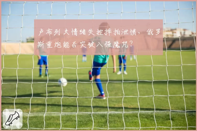 卢布列夫情绪失控摔拍泄愤，俄罗斯重炮能否突破八强魔咒？