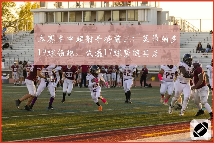 本赛季中超射手榜前三:莱昂纳多19球领跑,武磊17球紧随其后