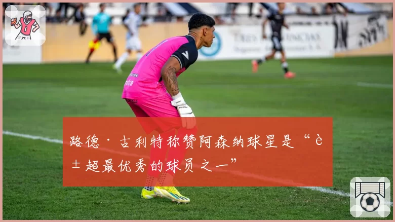 路德·古利特称赞阿森纳球星是“英超最优秀的球员之一”