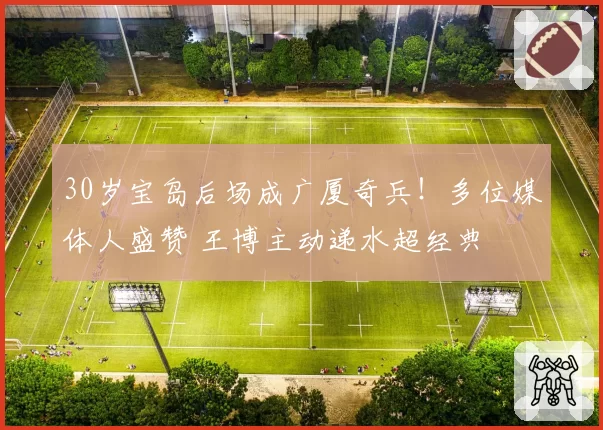 30岁宝岛后场成广厦奇兵！多位媒体人盛赞 王博主动递水超经典