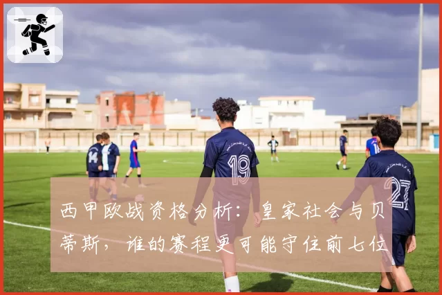 西甲欧战资格分析：皇家社会与贝蒂斯，谁的赛程更可能守住前七位置？