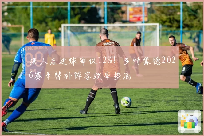 换人后进球率仅12%！多特蒙德2026赛季替补阵容效率垫底