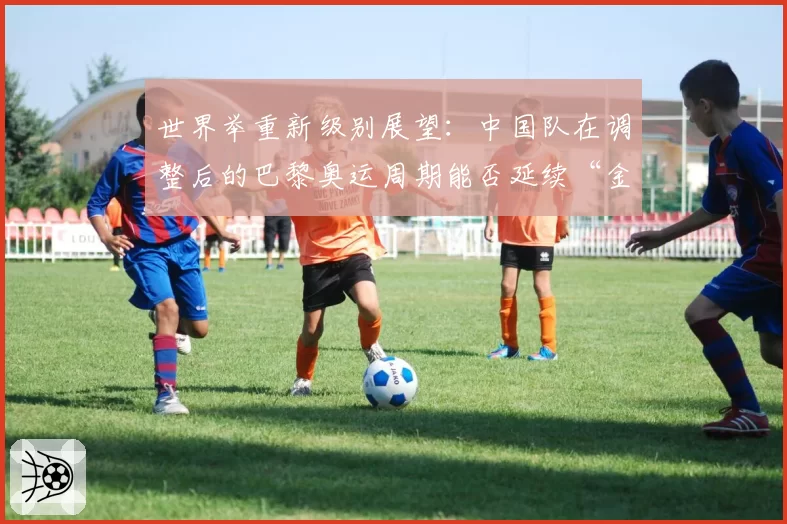 世界举重新级别展望：中国队在调整后的巴黎奥运周期能否延续“金牌仓库”地位？