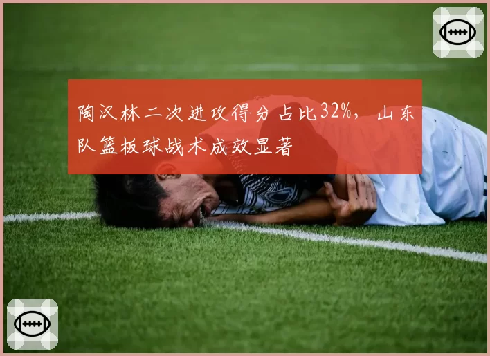 陶汉林二次进攻得分占比32%，山东队篮板球战术成效显著