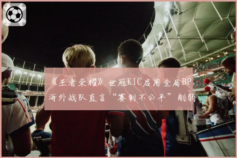 《王者荣耀》世冠KIC启用全局BP，海外战队直言“赛制不公平”削弱其英雄池优势